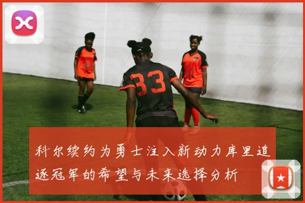 科尔续约为勇士注入新动力库里追逐冠军的希望与未来选择分析