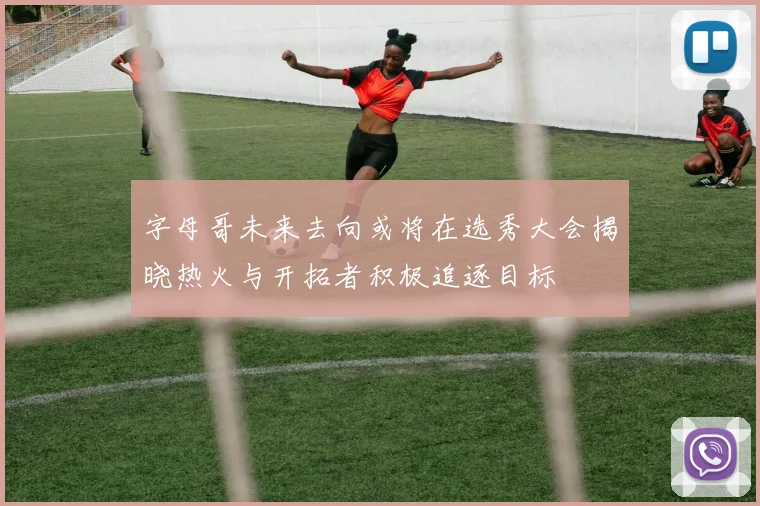 字母哥未来去向或将在选秀大会揭晓热火与开拓者积极追逐目标