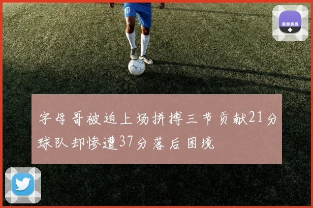 字母哥被迫上场拼搏三节贡献21分球队却惨遭37分落后困境