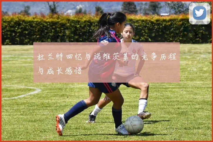 杜兰特回忆与诺维茨基的竞争历程与成长感悟