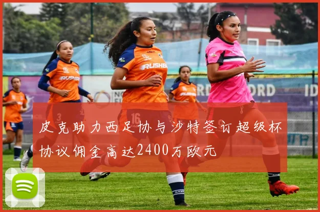 皮克助力西足协与沙特签订超级杯协议佣金高达2400万欧元