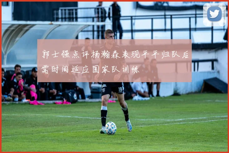 郭士强点评杨瀚森表现平平归队后需时间适应国家队训练