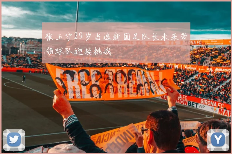 张玉宁29岁当选新国足队长未来带领球队迎接挑战