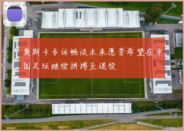 奥斯卡专访畅谈未来愿景希望在中国足坛继续拼搏至退役