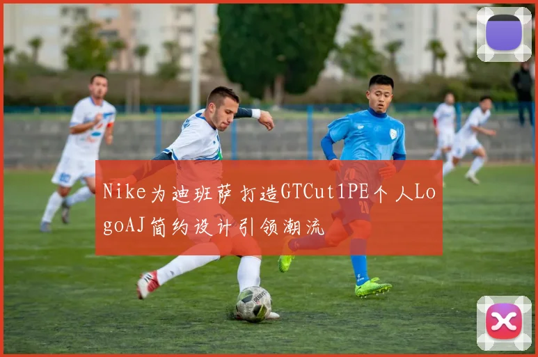 Nike为迪班萨打造GTCut1PE个人LogoAJ简约设计引领潮流