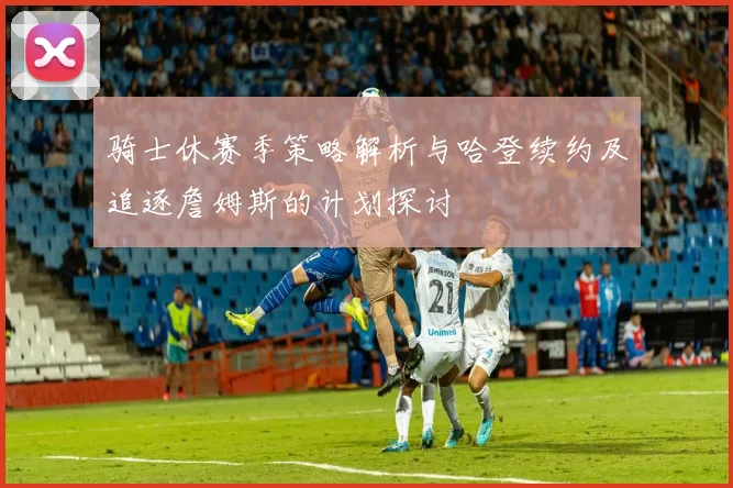 骑士休赛季策略解析与哈登续约及追逐詹姆斯的计划探讨