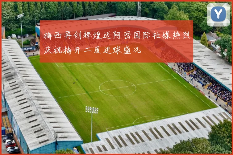 梅西再创辉煌迈阿密国际社媒热烈庆祝梅开二度进球盛况