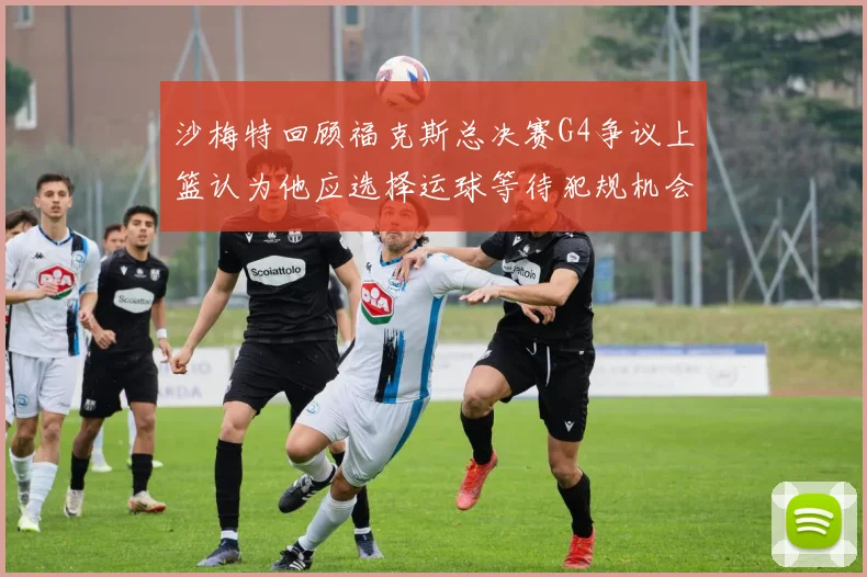 沙梅特回顾福克斯总决赛G4争议上篮认为他应选择运球等待犯规机会