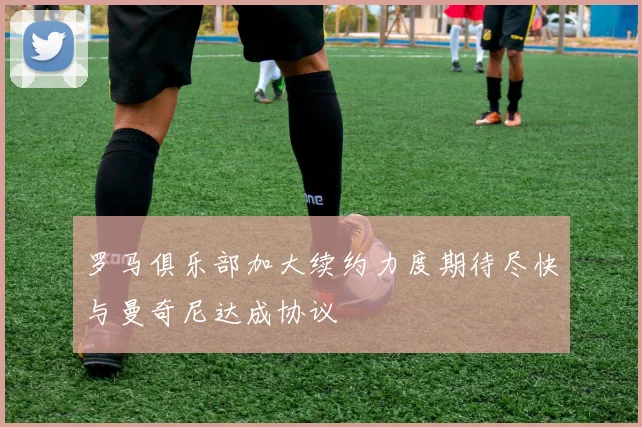 罗马俱乐部加大续约力度期待尽快与曼奇尼达成协议