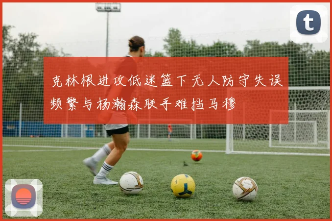 克林根进攻低迷篮下无人防守失误频繁与杨瀚森联手难挡马穆