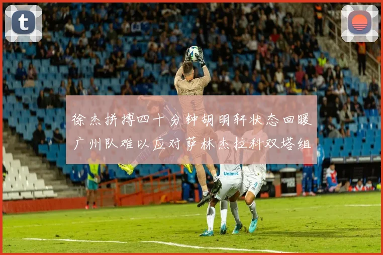 徐杰拼搏四十分钟胡明轩状态回暖广州队难以应对萨林杰拉科双塔组合