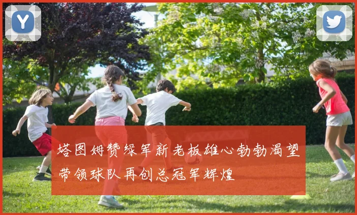 塔图姆赞绿军新老板雄心勃勃渴望带领球队再创总冠军辉煌