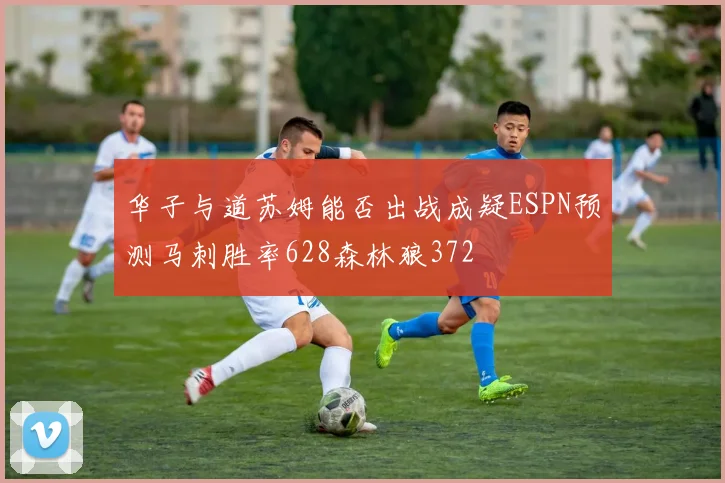 华子与道苏姆能否出战成疑ESPN预测马刺胜率628森林狼372