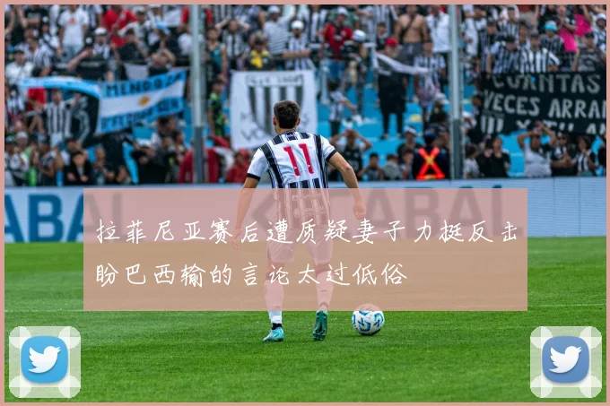 拉菲尼亚赛后遭质疑妻子力挺反击盼巴西输的言论太过低俗