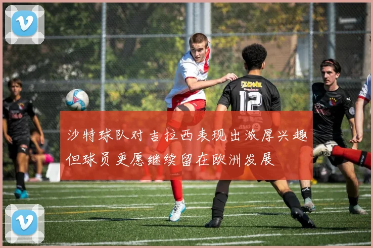 沙特球队对吉拉西表现出浓厚兴趣但球员更愿继续留在欧洲发展