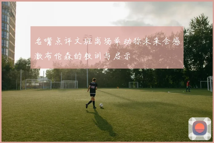 名嘴点评文班离场举动称未来会感激布伦森的教训与启示
