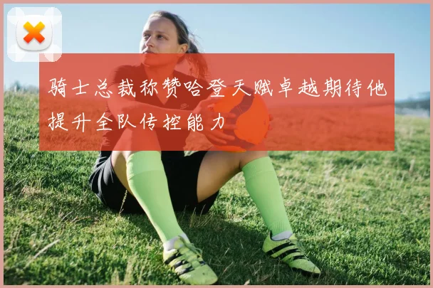 骑士总裁称赞哈登天赋卓越期待他提升全队传控能力