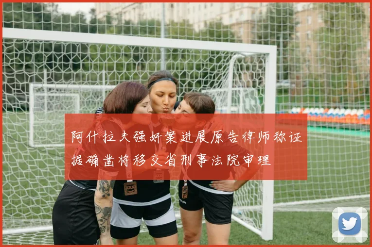 阿什拉夫强奸案进展原告律师称证据确凿将移交省刑事法院审理