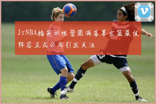 JrNBA精英训练营圆满落幕女篮最佳阵容正式公布引发关注