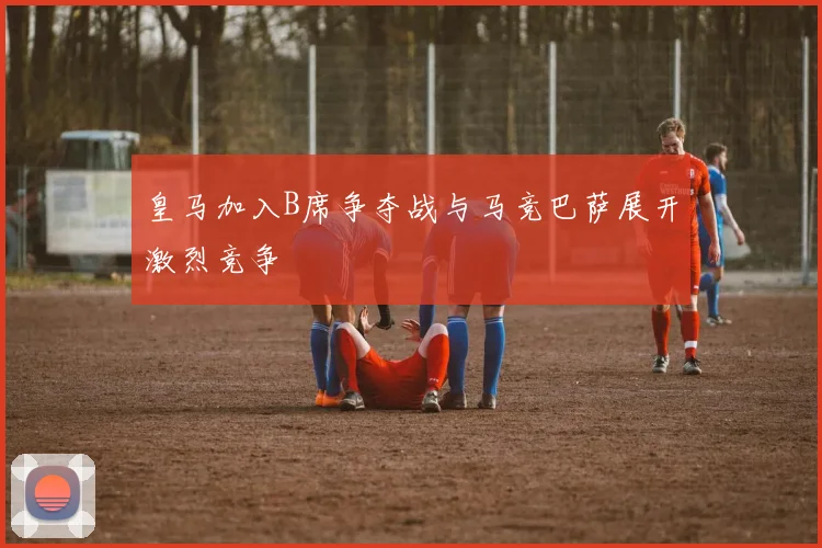 皇马加入B席争夺战与马竞巴萨展开激烈竞争
