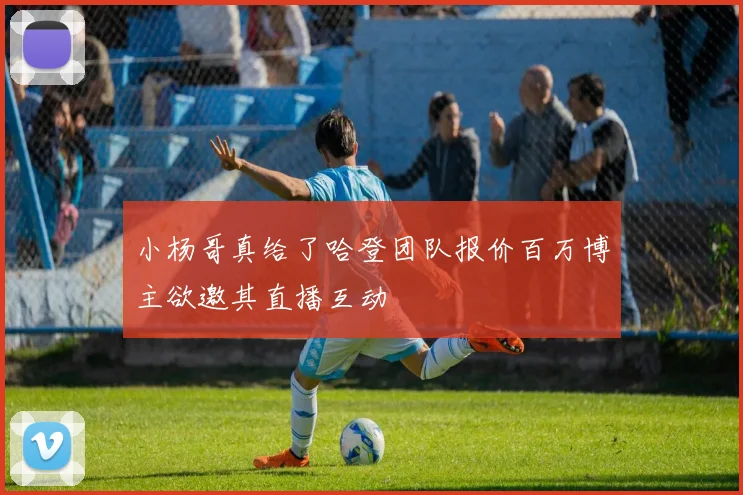 小杨哥真给了哈登团队报价百万博主欲邀其直播互动